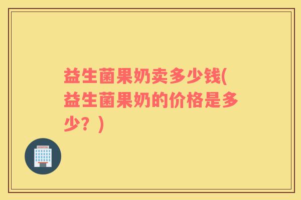 益生菌果奶卖多少钱(益生菌果奶的价格是多少？)