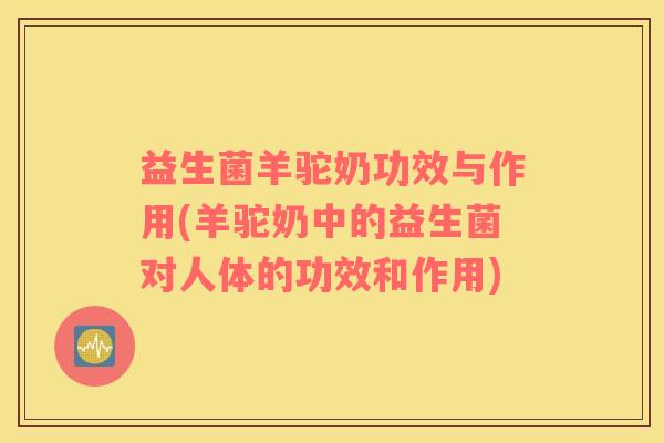 益生菌羊驼奶功效与作用(羊驼奶中的益生菌对人体的功效和作用)