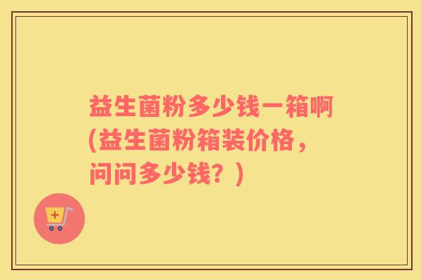 益生菌粉多少钱一箱啊(益生菌粉箱装价格，问问多少钱？)
