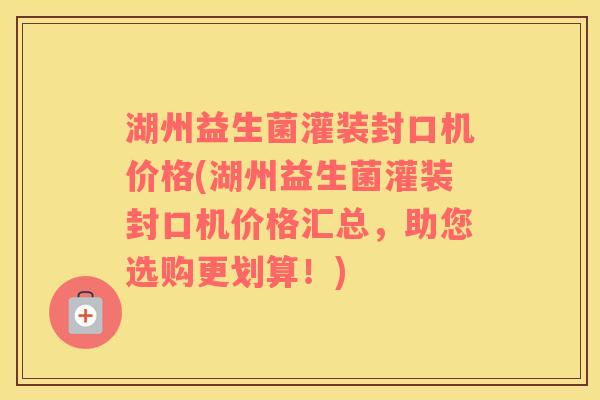 湖州益生菌灌装封口机价格(湖州益生菌灌装封口机价格汇总，助您选购更划算！)