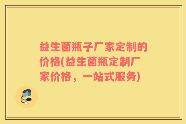 益生菌瓶子厂家定制的价格(益生菌瓶定制厂家价格，一站式服务)