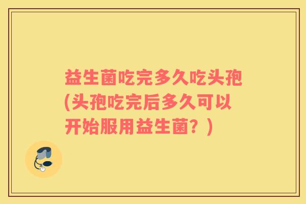 益生菌吃完多久吃头孢(头孢吃完后多久可以开始服用益生菌？)