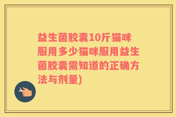 益生菌胶囊10斤猫咪服用多少猫咪服用益生菌胶囊需知道的正确方法与剂量)
