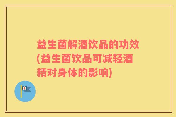 益生菌解酒饮品的功效(益生菌饮品可减轻酒精对身体的影响)