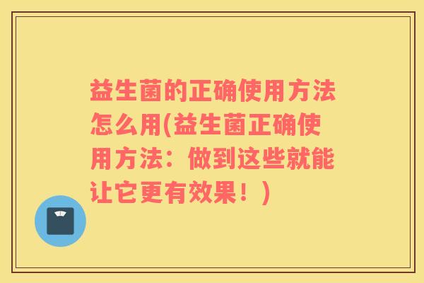 益生菌的正确使用方法怎么用(益生菌正确使用方法：做到这些就能让它更有效果！)