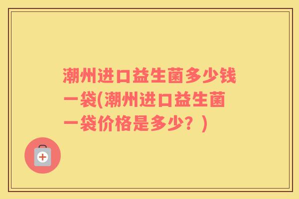 潮州进口益生菌多少钱一袋(潮州进口益生菌一袋价格是多少？)