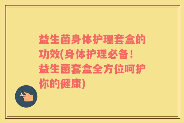 益生菌身体护理套盒的功效(身体护理必备！益生菌套盒全方位呵护你的健康)
