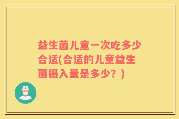 益生菌儿童一次吃多少合适(合适的儿童益生菌摄入量是多少？)