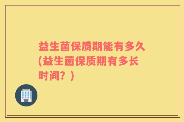 益生菌保质期能有多久(益生菌保质期有多长时间？)