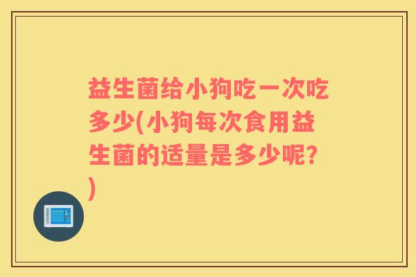 益生菌给小狗吃一次吃多少(小狗每次食用益生菌的适量是多少呢？)
