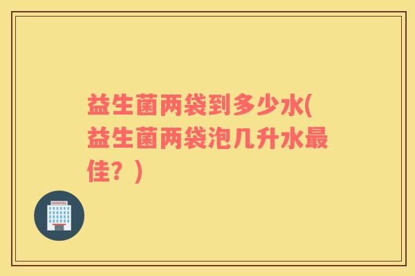 益生菌两袋到多少水(益生菌两袋泡几升水最佳？)