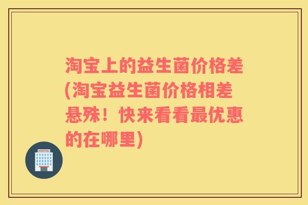 淘宝上的益生菌价格差(淘宝益生菌价格相差悬殊!快来看看优惠的在哪里) 淘宝上的益生菌价格差(淘宝益生菌价格相差悬殊!快来看看优惠的在哪里)