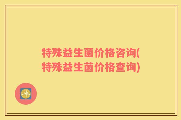 特殊益生菌价格咨询(特殊益生菌价格查询)