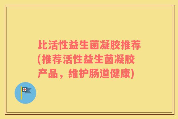 比活性益生菌凝胶推荐(推荐活性益生菌凝胶产品，维护肠道健康)
