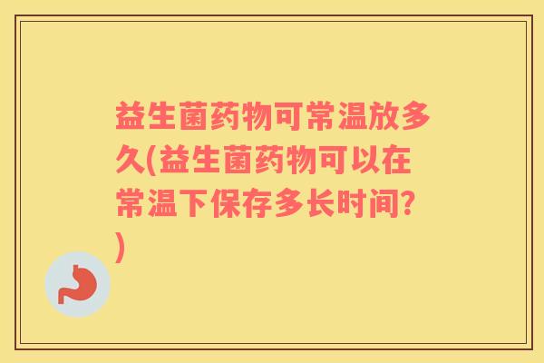 益生菌药物可常温放多久(益生菌药物可以在常温下保存多长时间？)