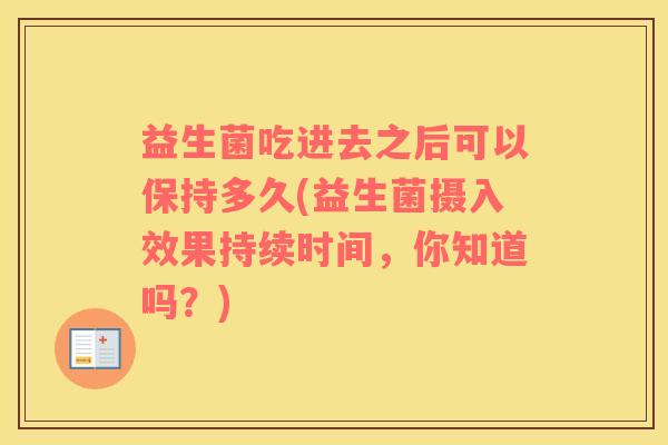 益生菌吃进去之后可以保持多久(益生菌摄入效果持续时间,你知道吗?) 益生菌吃进去之后可以保持多久(益生菌摄入效果持续时间,你知道吗?)