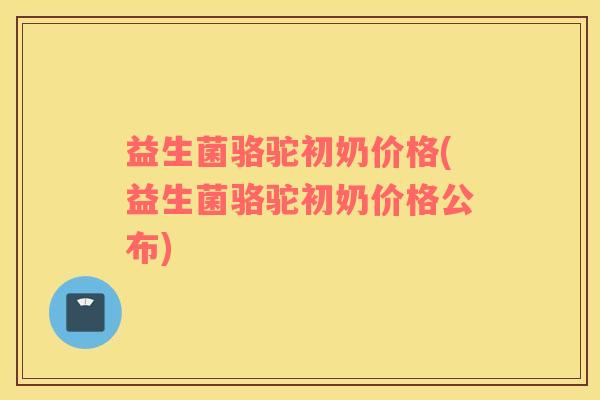 益生菌骆驼初奶价格(益生菌骆驼初奶价格公布)