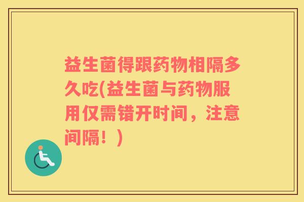 益生菌得跟药物相隔多久吃(益生菌与药物服用仅需错开时间，注意间隔！)