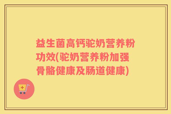 益生菌高钙驼奶营养粉功效(驼奶营养粉加强骨骼健康及肠道健康)