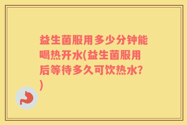 益生菌服用多少分钟能喝热开水(益生菌服用后等待多久可饮热水？)