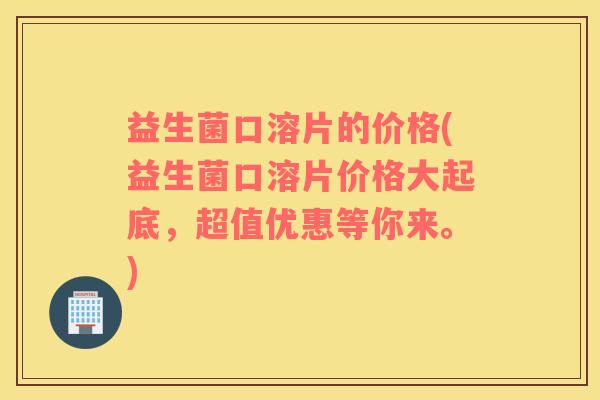 益生菌口溶片的价格(益生菌口溶片价格大起底，超值优惠等你来。)