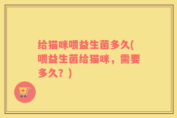 给猫咪喂益生菌多久(喂益生菌给猫咪，需要多久？)