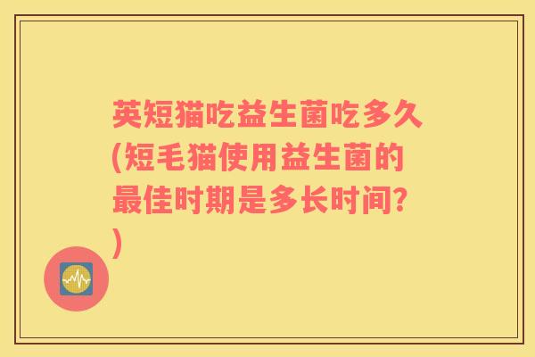 英短猫吃益生菌吃多久(短毛猫使用益生菌的最佳时期是多长时间？)