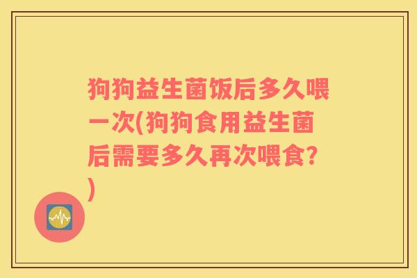 狗狗益生菌饭后多久喂一次(狗狗食用益生菌后需要多久再次喂食？)
