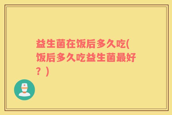 益生菌在饭后多久吃(饭后多久吃益生菌最好？)