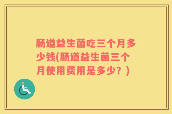 肠道益生菌吃三个月多少钱(肠道益生菌三个月使用费用是多少？)