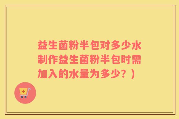 益生菌粉半包对多少水制作益生菌粉半包时需加入的水量为多少？)