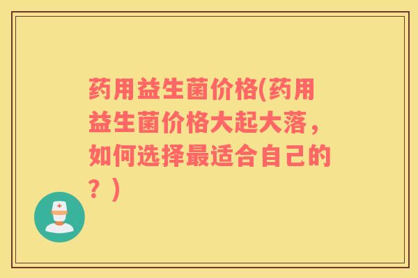 药用益生菌价格(药用益生菌价格大起大落，如何选择最适合自己的？)
