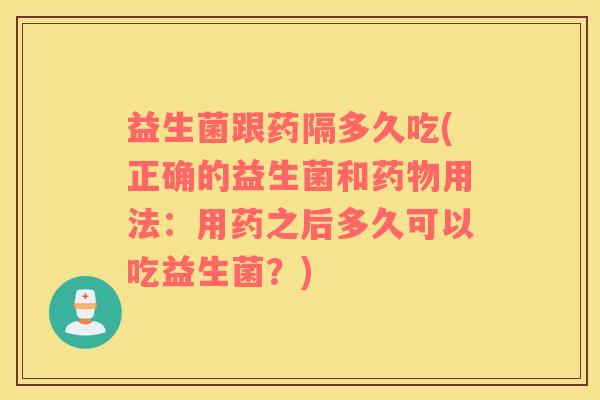益生菌跟药隔多久吃(正确的益生菌和药物用法：用药之后多久可以吃益生菌？)