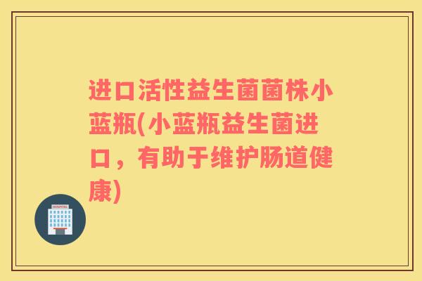 进口活性益生菌菌株小蓝瓶(小蓝瓶益生菌进口，有助于维护肠道健康)