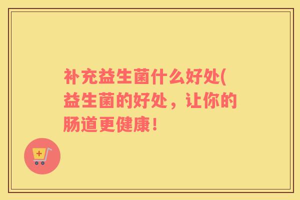 补充益生菌什么好处(益生菌的好处，让你的肠道更健康！