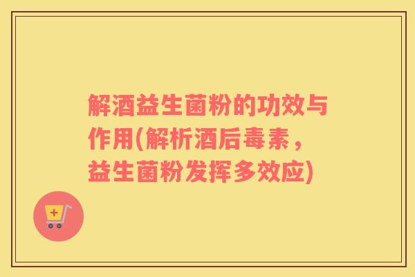 解酒益生菌粉的功效与作用(解析酒后毒素，益生菌粉发挥多效应)