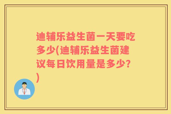 迪辅乐益生菌一天要吃多少(迪辅乐益生菌建议每日饮用量是多少？)