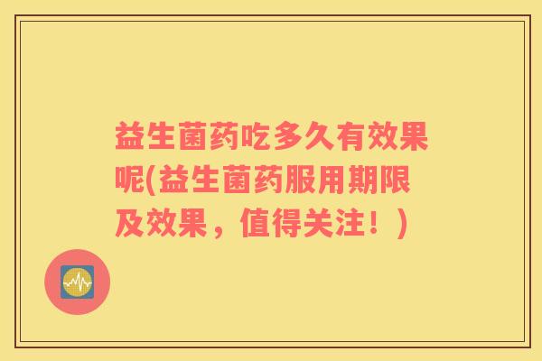 益生菌药吃多久有效果呢(益生菌药服用期限及效果，值得关注！)