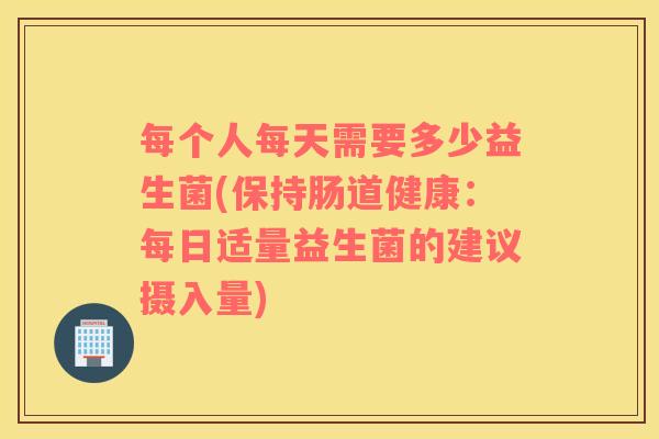 每个人每天需要多少益生菌(保持肠道健康：每日适量益生菌的建议摄入量)