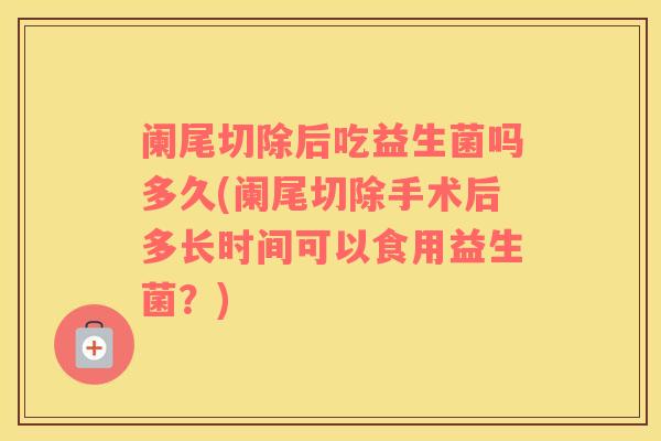阑尾切除后吃益生菌吗多久(阑尾切除手术后多长时间可以食用益生菌？)
