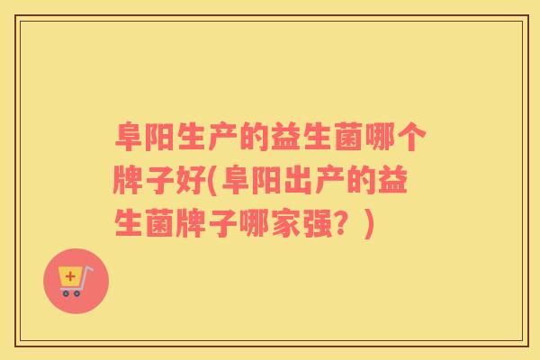 阜阳生产的益生菌哪个牌子好(阜阳出产的益生菌牌子哪家强？)