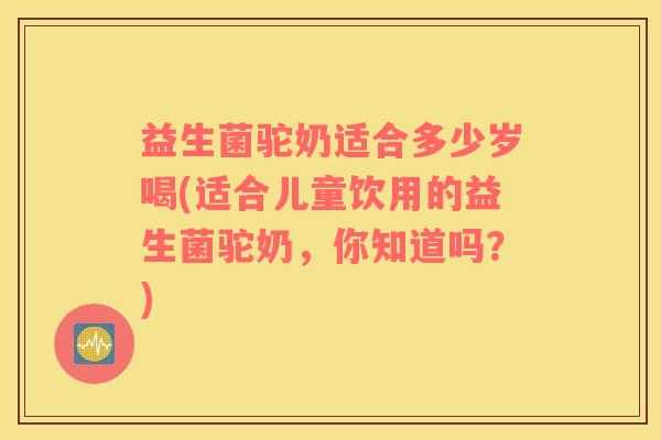 益生菌驼奶适合多少岁喝(适合儿童饮用的益生菌驼奶，你知道吗？)
