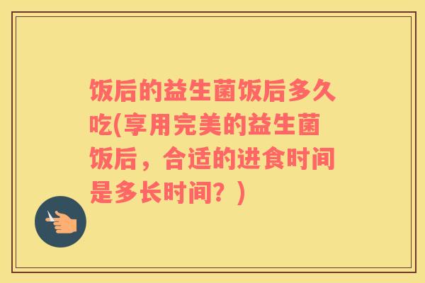 饭后的益生菌饭后多久吃(享用完美的益生菌饭后，合适的进食时间是多长时间？)