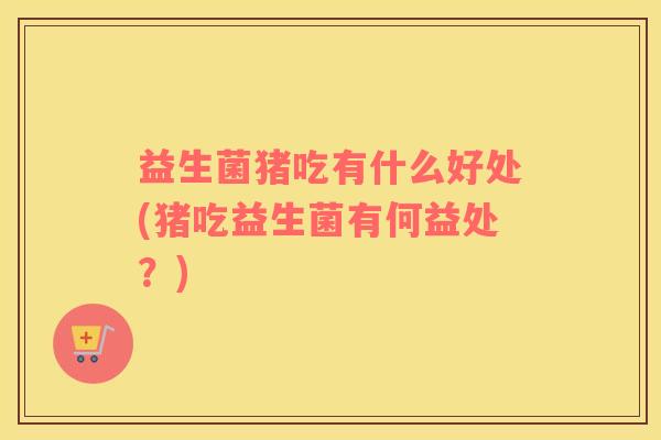 益生菌猪吃有什么好处(猪吃益生菌有何益处？)