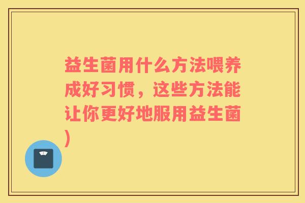 益生菌用什么方法喂养成好习惯，这些方法能让你更好地服用益生菌)