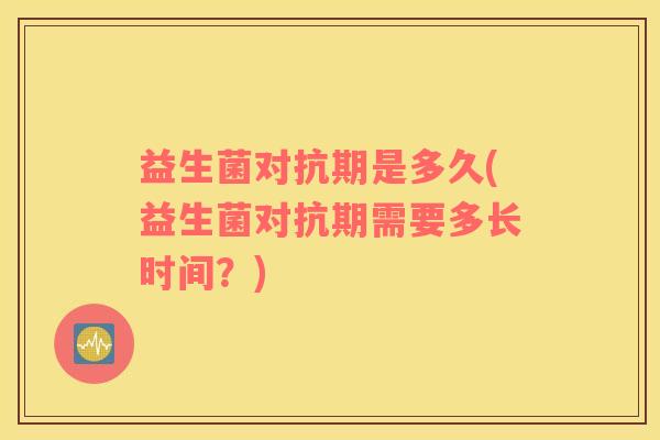 益生菌对抗期是多久(益生菌对抗期需要多长时间？)