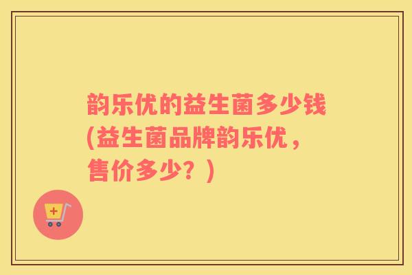 韵乐优的益生菌多少钱(益生菌品牌韵乐优，售价多少？)