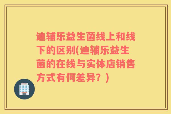 迪辅乐益生菌线上和线下的区别(迪辅乐益生菌的在线与实体店销售方式有何差异？)
