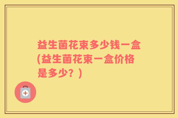益生菌花束多少钱一盒(益生菌花束一盒价格是多少?) 益生菌花束多少钱一盒(益生菌花束一盒价格是多少?)