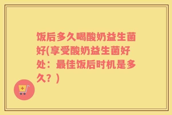 饭后多久喝酸奶益生菌好(享受酸奶益生菌好处：最佳饭后时机是多久？)